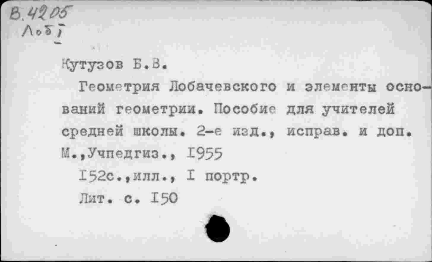 ﻿ЛоЪ I
Кутузов Б.В.
Геометрия Лобачевского и элементы осно ваний геометрии. Пособие для учителей средней школы. 2-е изд., исправ. и доп. И.,Учпедгиз., 1955
152с.,илл., I портр.
Лит. с. 150